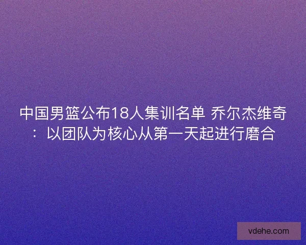 中国男篮公布18人集训名单 乔尔杰维奇：以团队为核心从第一天起进行磨合