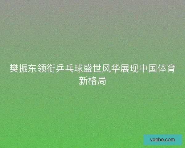 樊振东领衔乒乓球盛世风华展现中国体育新格局