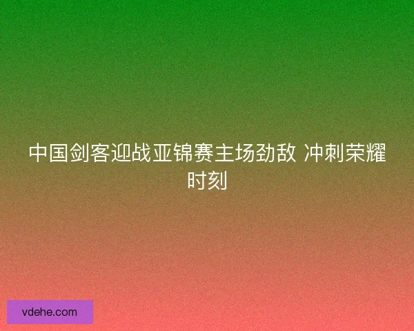 中国剑客迎战亚锦赛主场劲敌 冲刺荣耀时刻