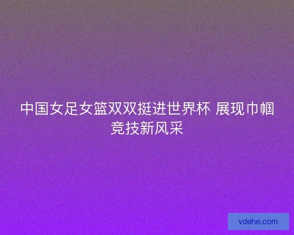 中国女足女篮双双挺进世界杯 展现巾帼竞技新风采
